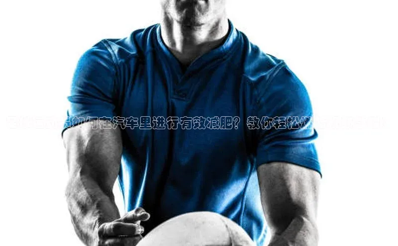 辉达app官方下载元隆雅图足球运动员如何在汽车里进行有效减肥？教你轻松燃脂视频教程！