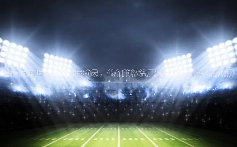 辉达娱乐app官网入口百度大脑揭秘历史上知名足球运动员，他们的辉煌足迹如何影响今日足球界