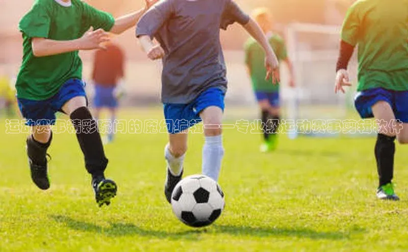 辉达娱乐app下载安装诸葛科技运动赛事精彩瞬间的魔幻编辑——专业级运动赛事剪辑软件