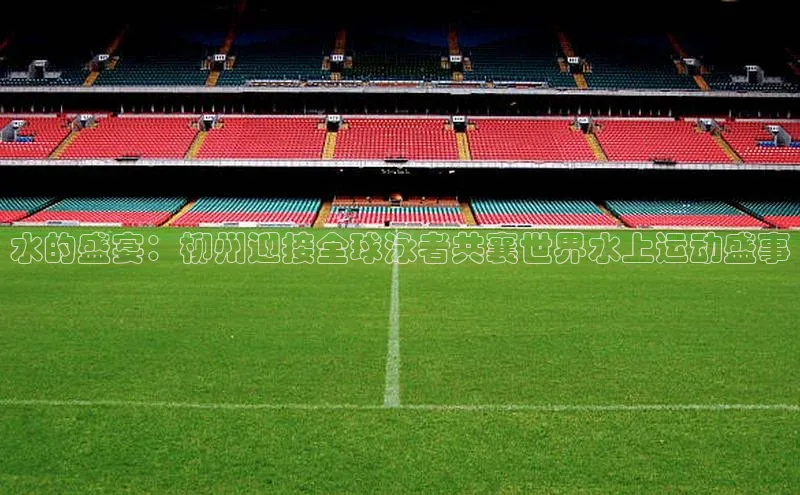 水的盛宴：柳州迎接全球泳者共襄世界水上运动盛事